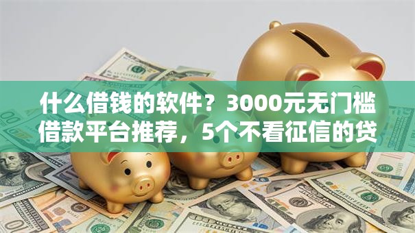 什么借钱的软件？3000元无门槛借款平台推荐，5个不看征信的贷款平台盘点