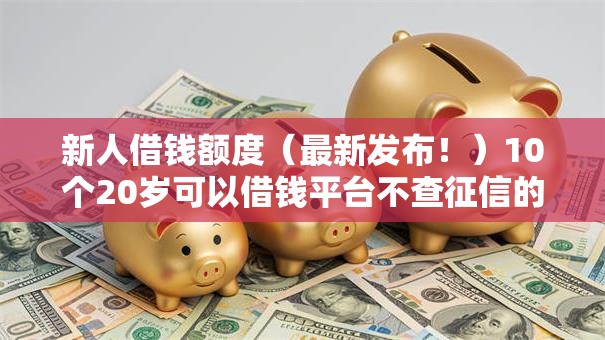新人借钱额度（最新发布！）10个20岁可以借钱平台不查征信的口子