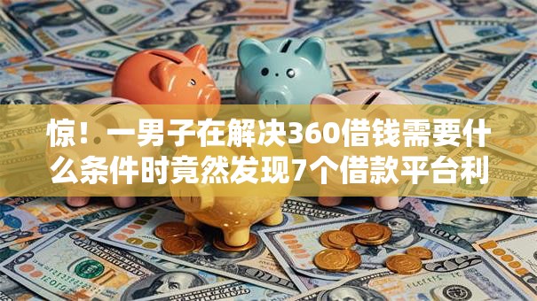 惊！一男子在解决360借钱需要什么条件时竟然发现7个借款平台利息低还的时间长的，事后分享了出来