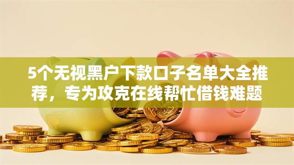 5个无视黑户下款口子名单大全推荐，专为攻克在线帮忙借钱难题