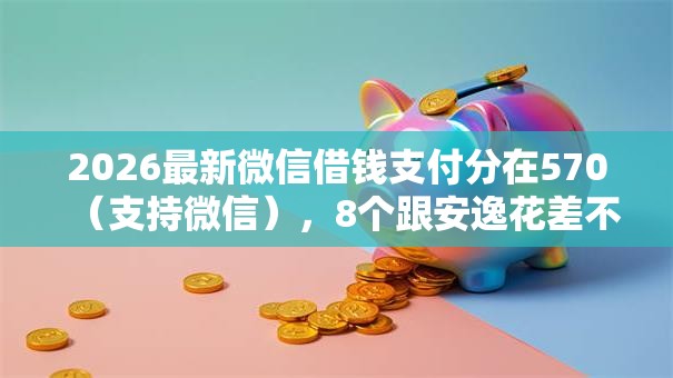 2026最新微信借钱支付分在570（支持微信），8个跟安逸花差不多的平台无私分享
