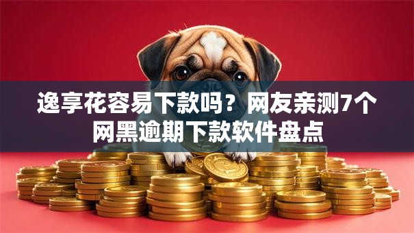 逸享花容易下款吗？网友亲测7个网黑逾期下款软件盘点