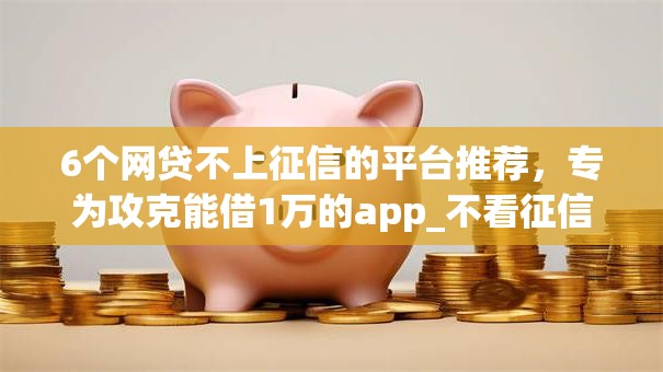 6个网贷不上征信的平台推荐，专为攻克能借1万的app_不看征信难题
