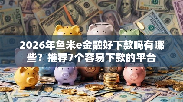 2026年鱼米e金融好下款吗有哪些？推荐7个容易下款的平台