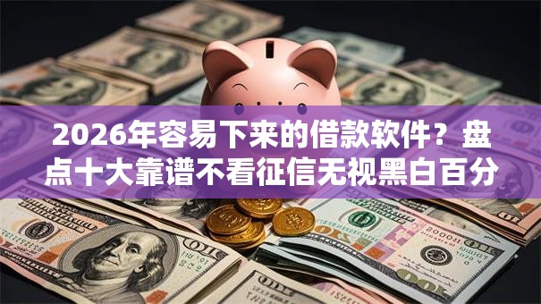 2026年容易下来的借款软件？盘点十大靠谱不看征信无视黑白百分百下款网贷软件
