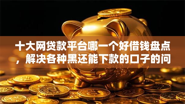 十大网贷款平台哪一个好借钱盘点，解决各种黑还能下款的口子的问题