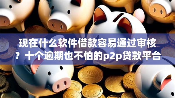 现在什么软件借款容易通过审核？十个逾期也不怕的p2p贷款平台