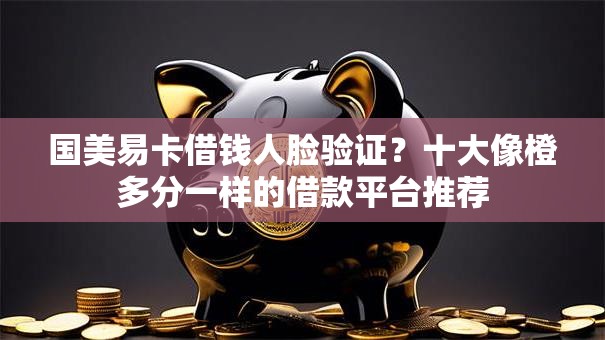 国美易卡借钱人脸验证？十大像橙多分一样的借款平台推荐