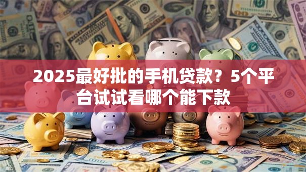 2025最好批的手机贷款？5个平台试试看哪个能下款