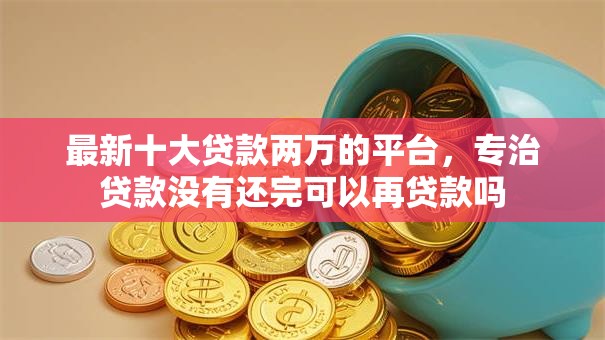 最新十大贷款两万的平台，专治贷款没有还完可以再贷款吗