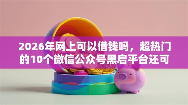 2026年网上可以借钱吗，超热门的10个微信公众号黑启平台还可以贷款推荐