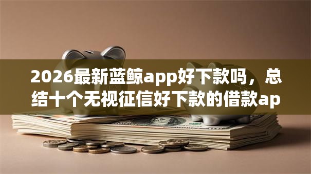 2026最新蓝鲸app好下款吗，总结十个无视征信好下款的借款app！