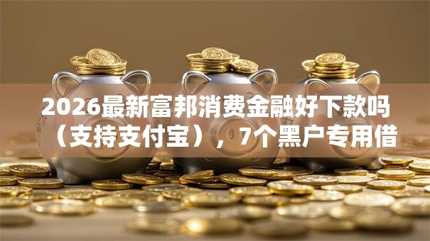2026最新富邦消费金融好下款吗（支持支付宝），7个黑户专用借钱平台无私分享