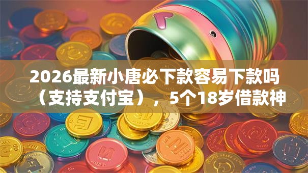 2026最新小唐必下款容易下款吗（支持支付宝），5个18岁借款神器快速下款口子无私分享
