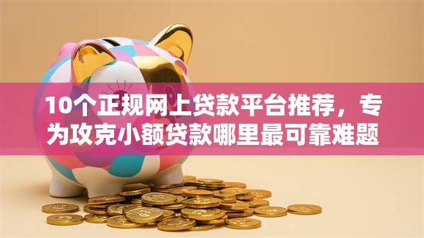 10个正规网上贷款平台推荐，专为攻克小额贷款哪里最可靠难题