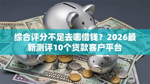 综合评分不足去哪借钱？2026最新测评10个贷款客户平台