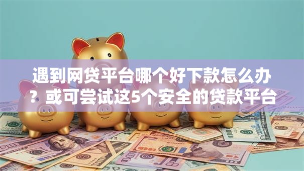 遇到网贷平台哪个好下款怎么办？或可尝试这5个安全的贷款平台