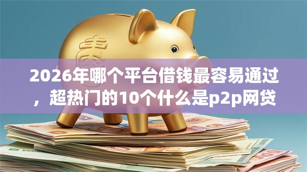 2026年哪个平台借钱最容易通过，超热门的10个什么是p2p网贷平台推荐