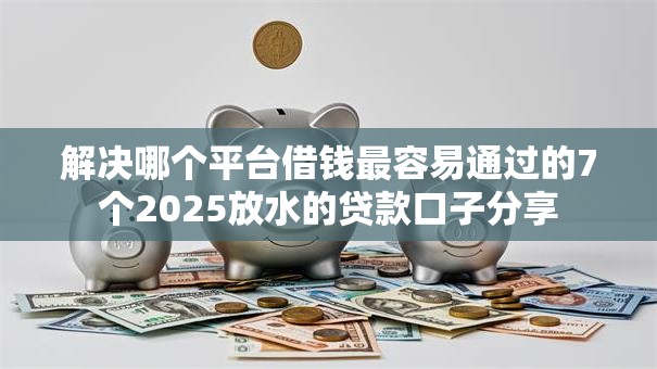 解决哪个平台借钱最容易通过的7个2025放水的贷款口子分享