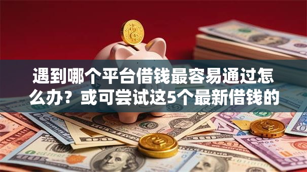 遇到哪个平台借钱最容易通过怎么办？或可尝试这5个最新借钱的平台100%能借到