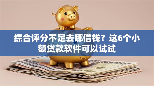 综合评分不足去哪借钱？这6个小额贷款软件可以试试