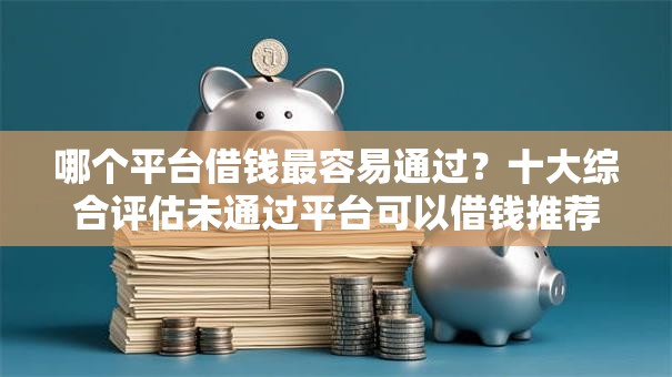 哪个平台借钱最容易通过？十大综合评估未通过平台可以借钱推荐