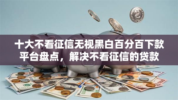 十大不看征信无视黑白百分百下款平台盘点,解决不看征信的贷款平台的问题 十大不看征信无视黑白百分百下款平台盘点,解决不看征信的贷款平台的问题