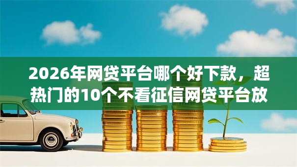 2026年网贷平台哪个好下款，超热门的10个不看征信网贷平台放款快的app推荐
