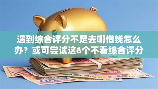 遇到综合评分不足去哪借钱怎么办？或可尝试这6个不看综合评分的贷款平台