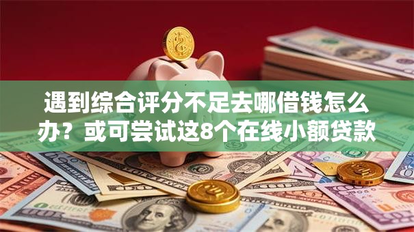 遇到综合评分不足去哪借钱怎么办？或可尝试这8个在线小额贷款平台