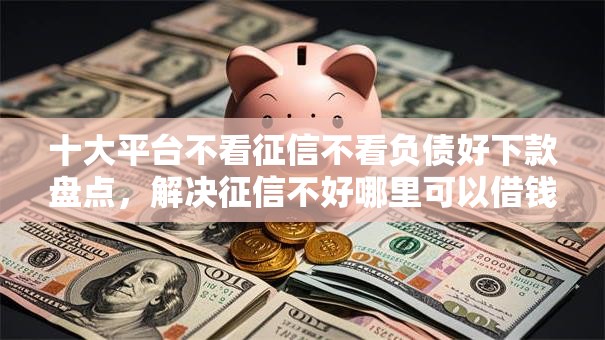十大平台不看征信不看负债好下款盘点，解决征信不好哪里可以借钱的问题