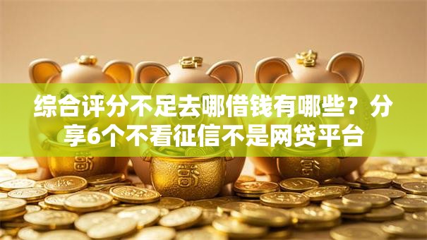 综合评分不足去哪借钱有哪些?分享6个不看征信不是网贷平台 综合评分不足去哪借钱有哪些?分享6个不看征信不是网贷平台