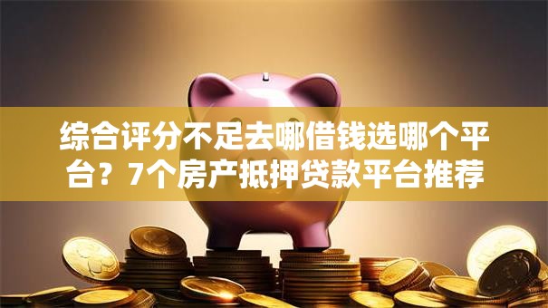 综合评分不足去哪借钱选哪个平台？7个房产抵押贷款平台推荐