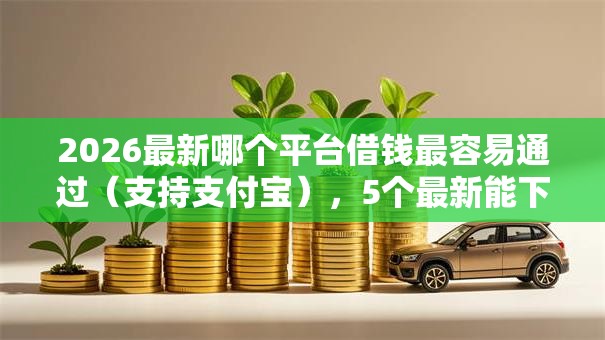 2026最新哪个平台借钱最容易通过（支持支付宝），5个最新能下来钱的平台无私分享