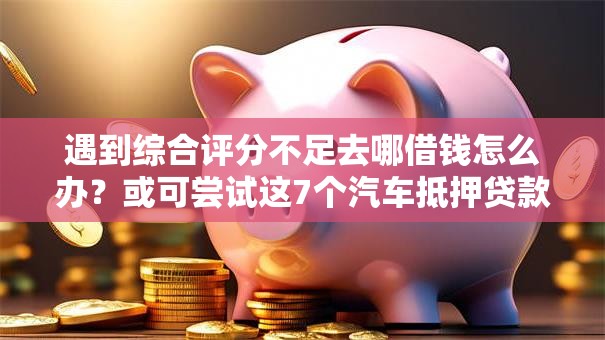 遇到综合评分不足去哪借钱怎么办？或可尝试这7个汽车抵押贷款平台比较好