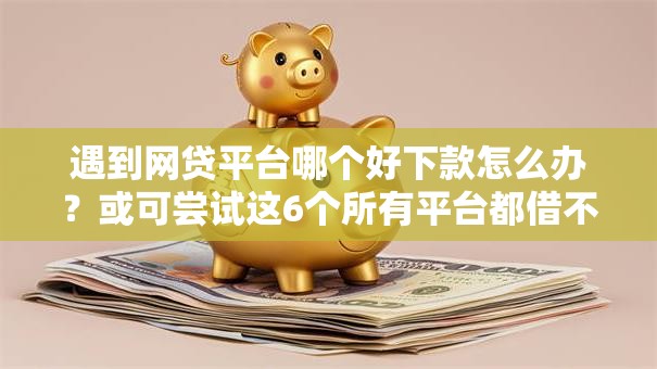 遇到网贷平台哪个好下款怎么办？或可尝试这6个所有平台都借不到钱了还能借到钱的平台