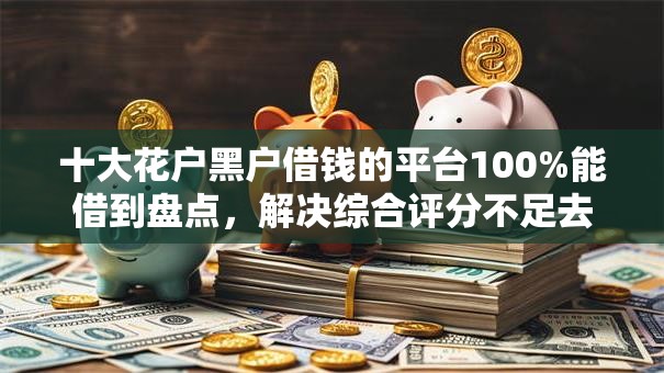 十大花户黑户借钱的平台100%能借到盘点，解决综合评分不足去哪借钱的问题