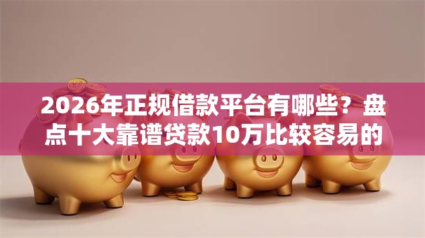 2026年正规借款平台有哪些？盘点十大靠谱贷款10万比较容易的平台