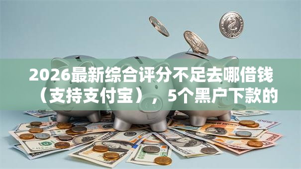 2026最新综合评分不足去哪借钱（支持支付宝），5个黑户下款的口子还无私分享