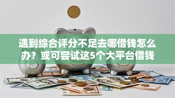 遇到综合评分不足去哪借钱怎么办？或可尝试这5个大平台借钱