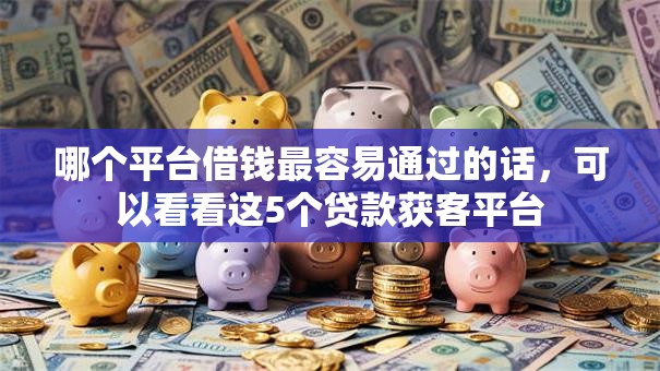 哪个平台借钱最容易通过的话，可以看看这5个贷款获客平台