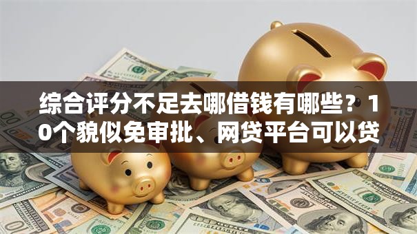综合评分不足去哪借钱有哪些？10个貌似免审批、网贷平台可以贷款合集
