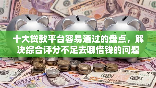 十大贷款平台容易通过的盘点，解决综合评分不足去哪借钱的问题