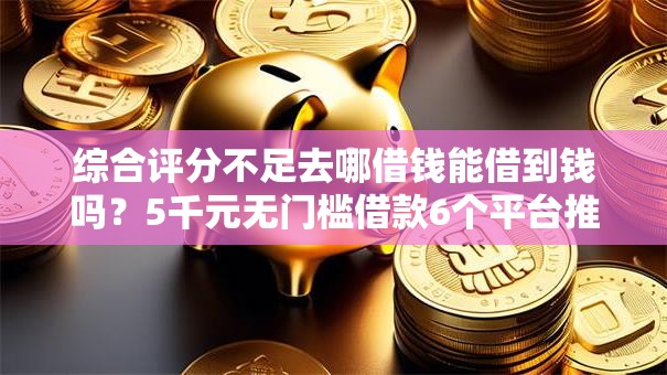 综合评分不足去哪借钱能借到钱吗？5千元无门槛借款6个平台推荐