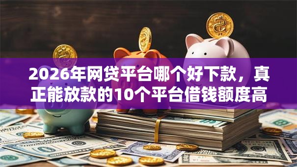 2026年网贷平台哪个好下款，真正能放款的10个平台借钱额度高推荐