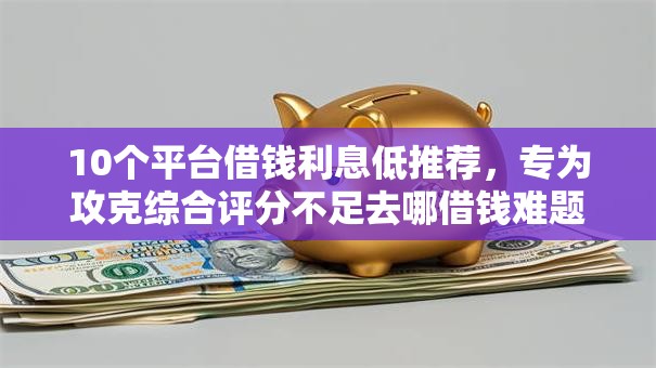10个平台借钱利息低推荐，专为攻克综合评分不足去哪借钱难题