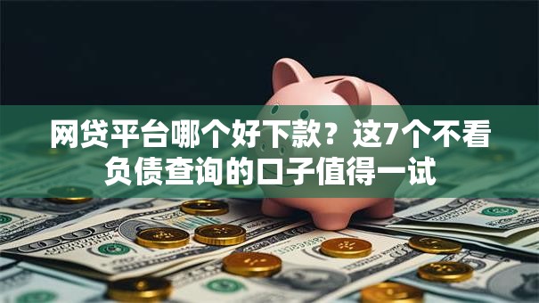 网贷平台哪个好下款？这7个不看负债查询的口子值得一试