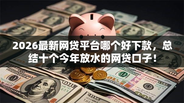 2026最新网贷平台哪个好下款，总结十个今年放水的网贷口子！