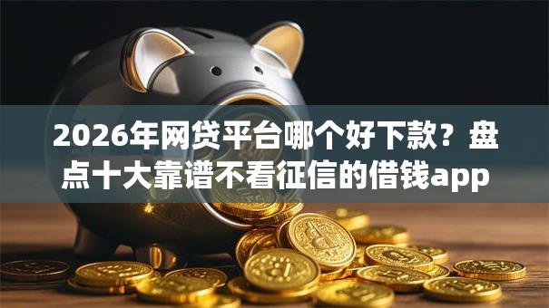 2026年网贷平台哪个好下款？盘点十大靠谱不看征信的借钱app