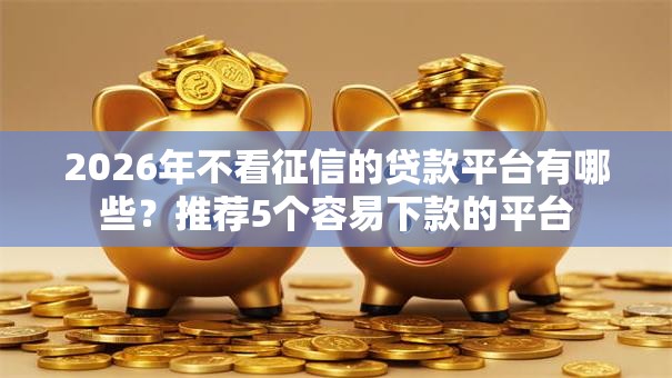 2026年不看征信的贷款平台有哪些？推荐5个容易下款的平台